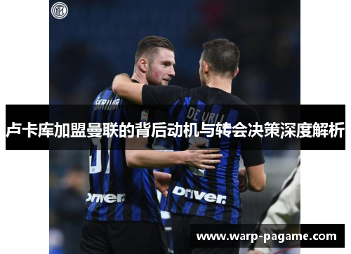 卢卡库加盟曼联的背后动机与转会决策深度解析 卢卡库加盟曼联的背后动机与转会决策深度解析