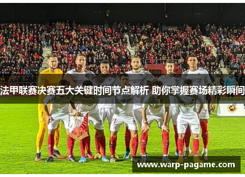 法甲联赛决赛五大关键时间节点解析 助你掌握赛场精彩瞬间