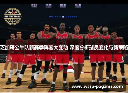 芝加哥公牛队新赛季阵容大变动 深度分析球员变化与新策略