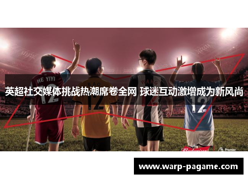 英超社交媒体挑战热潮席卷全网 球迷互动激增成为新风尚